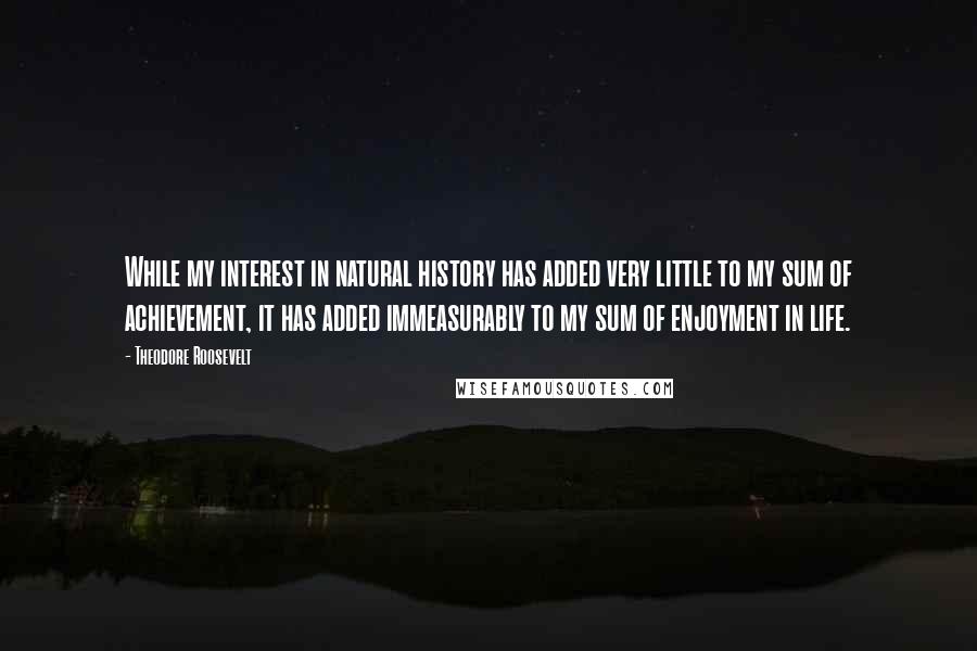 Theodore Roosevelt Quotes: While my interest in natural history has added very little to my sum of achievement, it has added immeasurably to my sum of enjoyment in life.