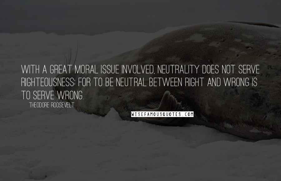 Theodore Roosevelt Quotes: With a great moral issue involved, neutrality does not serve righteousness; for to be neutral between right and wrong is to serve wrong.