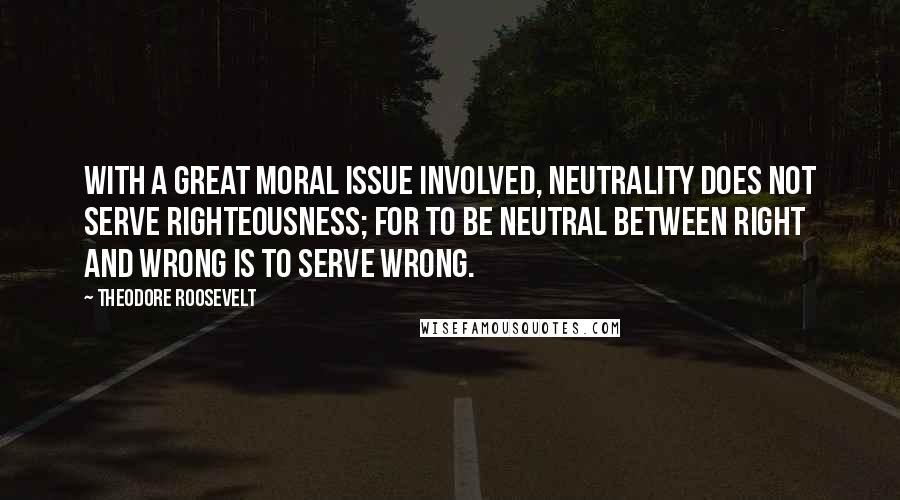 Theodore Roosevelt Quotes: With a great moral issue involved, neutrality does not serve righteousness; for to be neutral between right and wrong is to serve wrong.