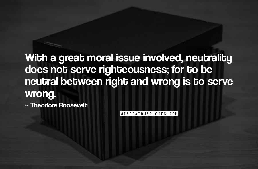 Theodore Roosevelt Quotes: With a great moral issue involved, neutrality does not serve righteousness; for to be neutral between right and wrong is to serve wrong.