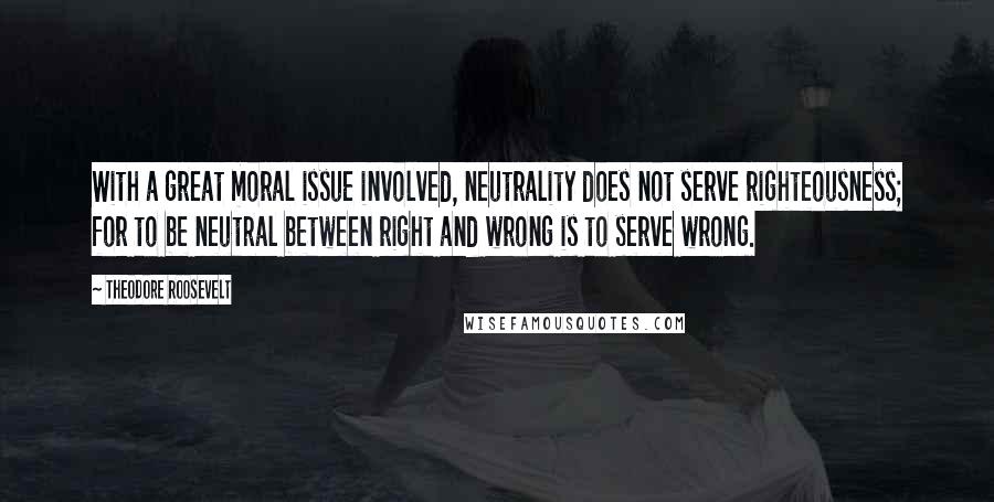 Theodore Roosevelt Quotes: With a great moral issue involved, neutrality does not serve righteousness; for to be neutral between right and wrong is to serve wrong.