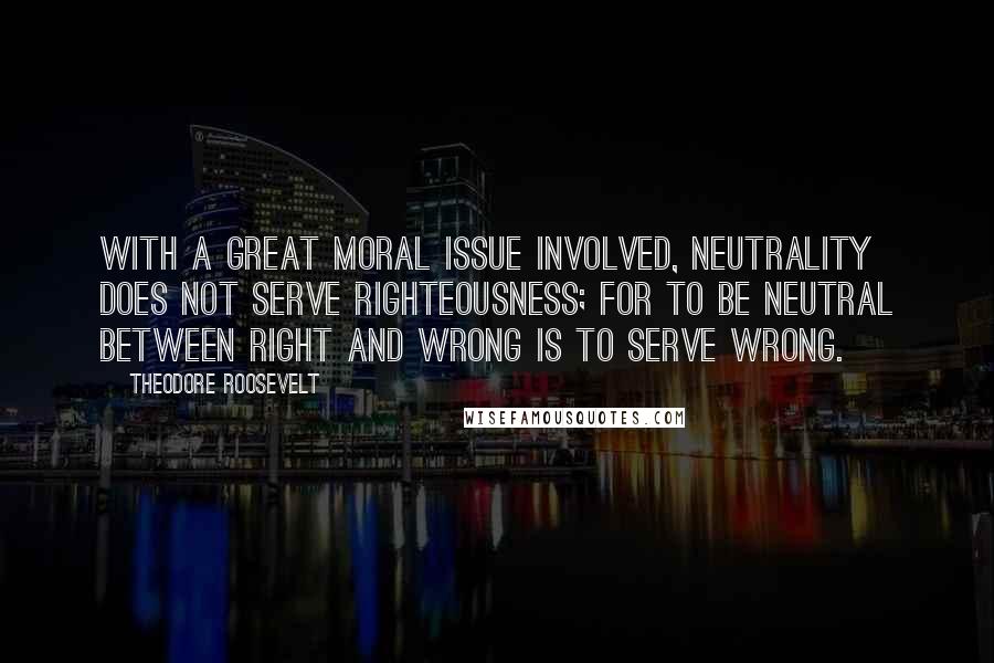 Theodore Roosevelt Quotes: With a great moral issue involved, neutrality does not serve righteousness; for to be neutral between right and wrong is to serve wrong.