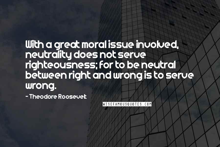 Theodore Roosevelt Quotes: With a great moral issue involved, neutrality does not serve righteousness; for to be neutral between right and wrong is to serve wrong.