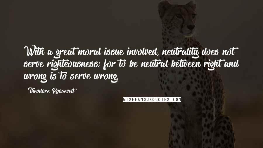 Theodore Roosevelt Quotes: With a great moral issue involved, neutrality does not serve righteousness; for to be neutral between right and wrong is to serve wrong.