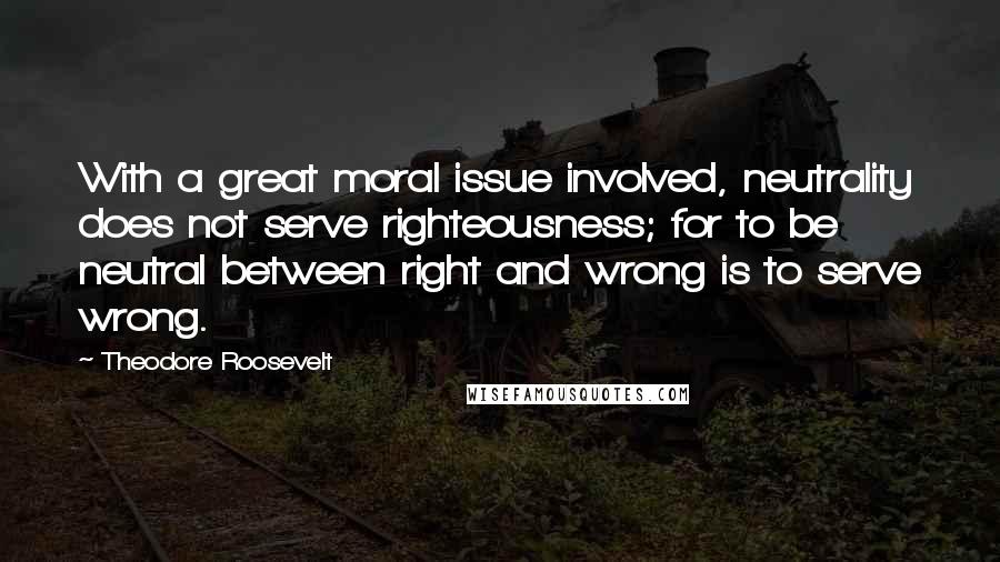 Theodore Roosevelt Quotes: With a great moral issue involved, neutrality does not serve righteousness; for to be neutral between right and wrong is to serve wrong.