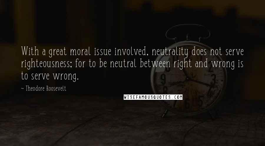 Theodore Roosevelt Quotes: With a great moral issue involved, neutrality does not serve righteousness; for to be neutral between right and wrong is to serve wrong.