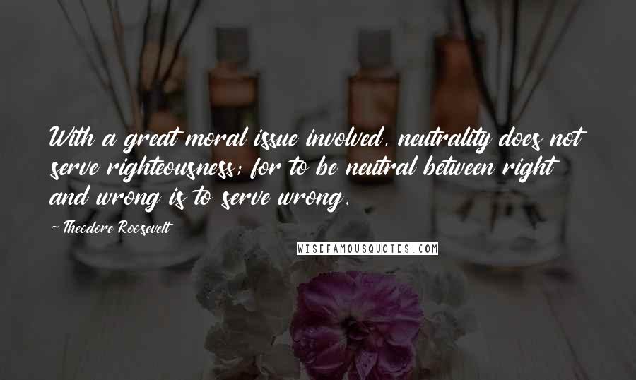 Theodore Roosevelt Quotes: With a great moral issue involved, neutrality does not serve righteousness; for to be neutral between right and wrong is to serve wrong.