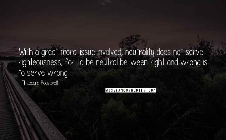 Theodore Roosevelt Quotes: With a great moral issue involved, neutrality does not serve righteousness; for to be neutral between right and wrong is to serve wrong.