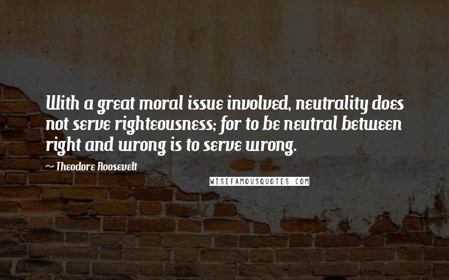 Theodore Roosevelt Quotes: With a great moral issue involved, neutrality does not serve righteousness; for to be neutral between right and wrong is to serve wrong.