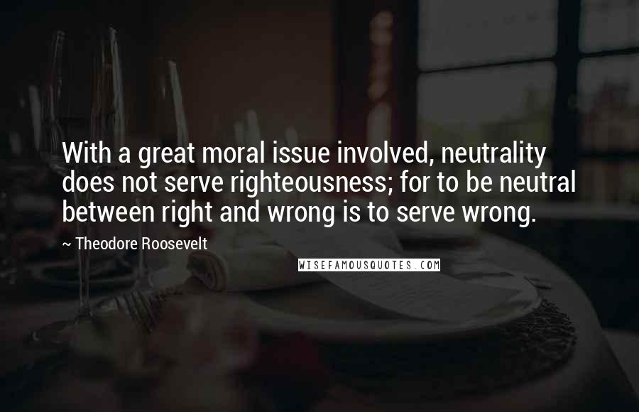 Theodore Roosevelt Quotes: With a great moral issue involved, neutrality does not serve righteousness; for to be neutral between right and wrong is to serve wrong.