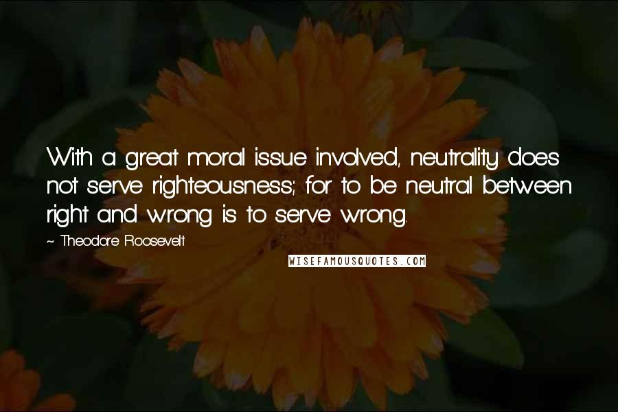 Theodore Roosevelt Quotes: With a great moral issue involved, neutrality does not serve righteousness; for to be neutral between right and wrong is to serve wrong.