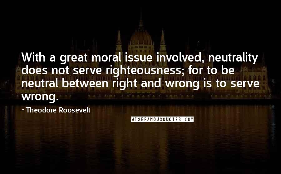 Theodore Roosevelt Quotes: With a great moral issue involved, neutrality does not serve righteousness; for to be neutral between right and wrong is to serve wrong.