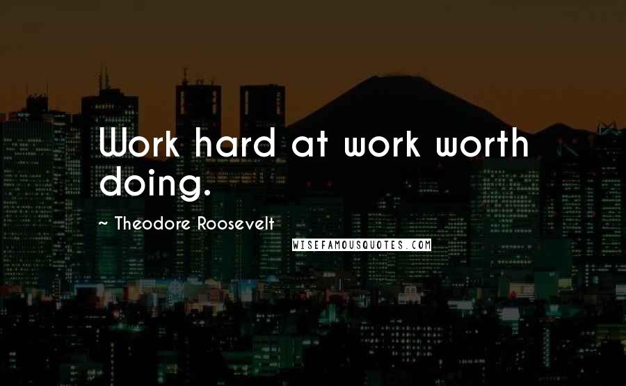 Theodore Roosevelt Quotes: Work hard at work worth doing.