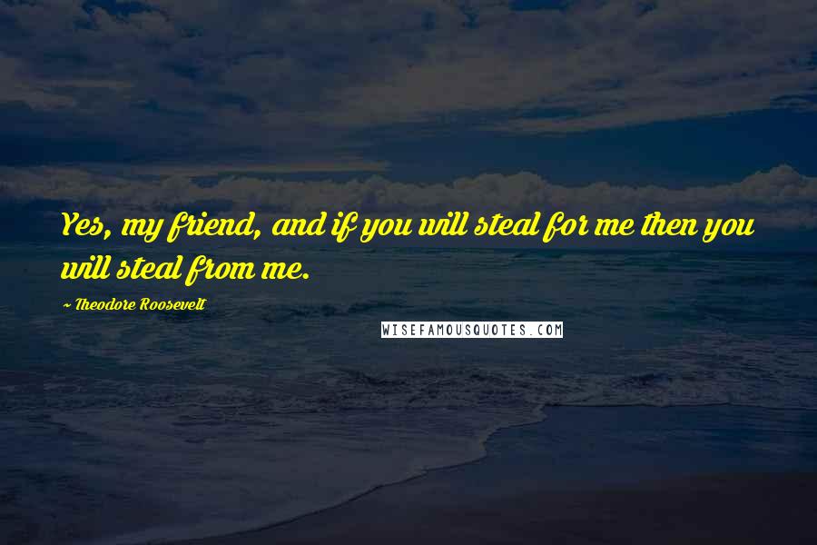 Theodore Roosevelt Quotes: Yes, my friend, and if you will steal for me then you will steal from me.