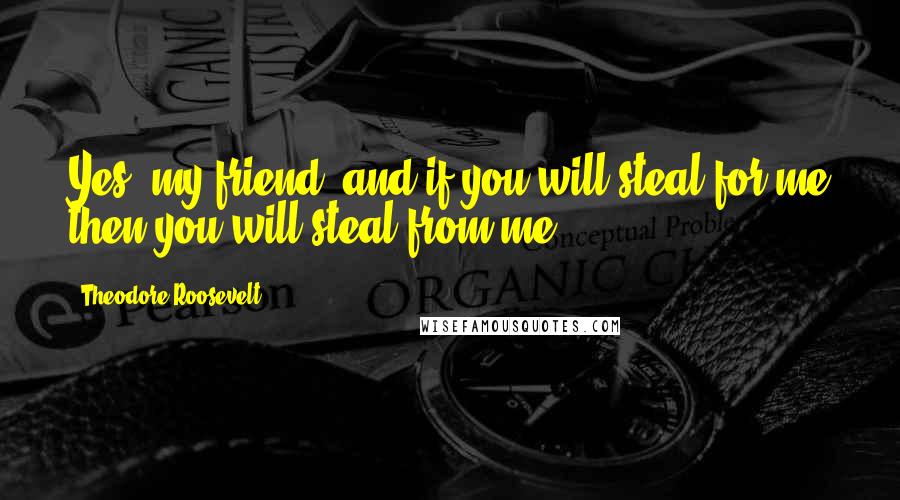 Theodore Roosevelt Quotes: Yes, my friend, and if you will steal for me then you will steal from me.