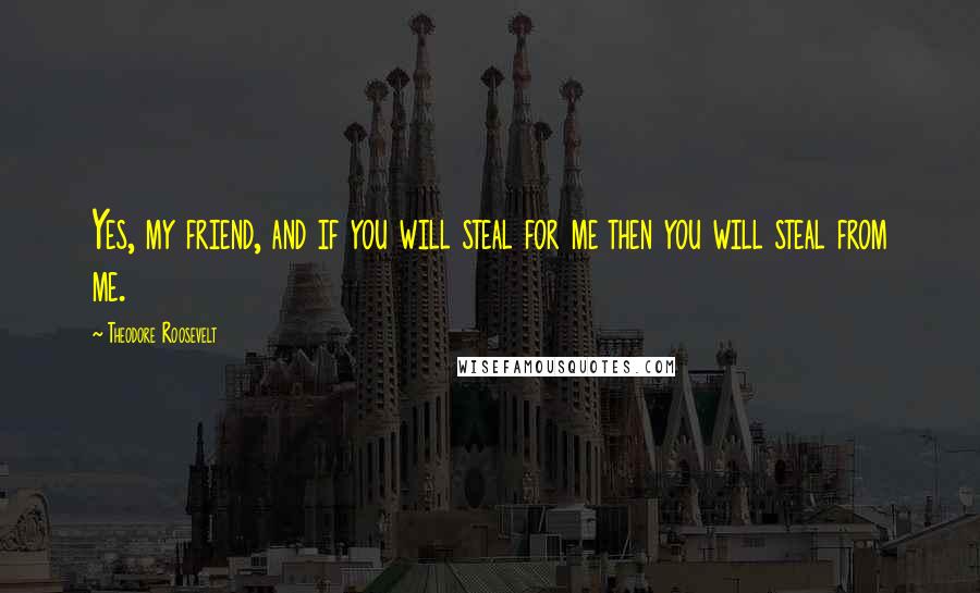 Theodore Roosevelt Quotes: Yes, my friend, and if you will steal for me then you will steal from me.