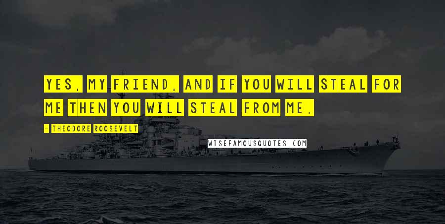 Theodore Roosevelt Quotes: Yes, my friend, and if you will steal for me then you will steal from me.