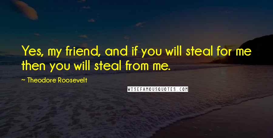 Theodore Roosevelt Quotes: Yes, my friend, and if you will steal for me then you will steal from me.