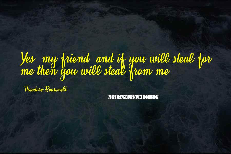 Theodore Roosevelt Quotes: Yes, my friend, and if you will steal for me then you will steal from me.