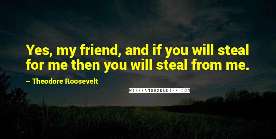 Theodore Roosevelt Quotes: Yes, my friend, and if you will steal for me then you will steal from me.