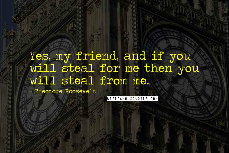 Theodore Roosevelt Quotes: Yes, my friend, and if you will steal for me then you will steal from me.