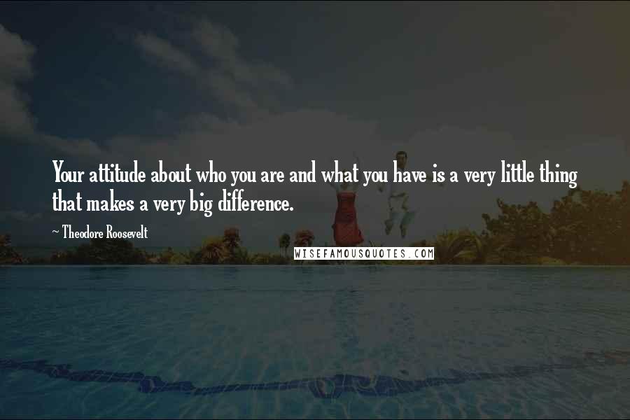 Theodore Roosevelt Quotes: Your attitude about who you are and what you have is a very little thing that makes a very big difference.