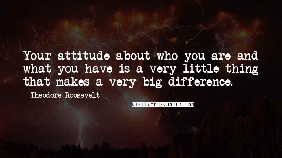 Theodore Roosevelt Quotes: Your attitude about who you are and what you have is a very little thing that makes a very big difference.