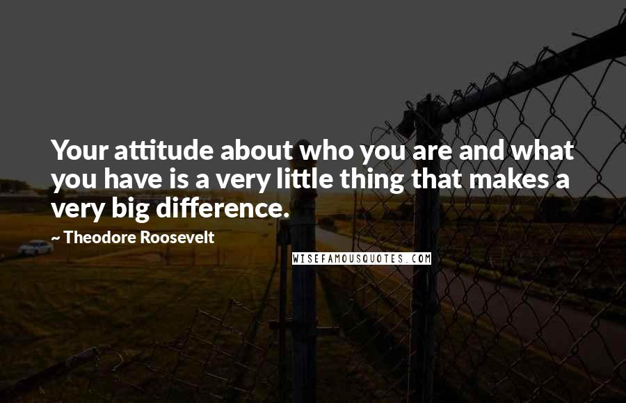 Theodore Roosevelt Quotes: Your attitude about who you are and what you have is a very little thing that makes a very big difference.