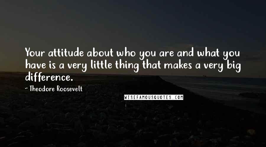 Theodore Roosevelt Quotes: Your attitude about who you are and what you have is a very little thing that makes a very big difference.