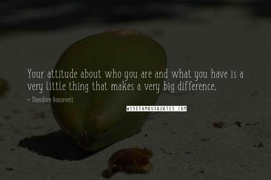 Theodore Roosevelt Quotes: Your attitude about who you are and what you have is a very little thing that makes a very big difference.