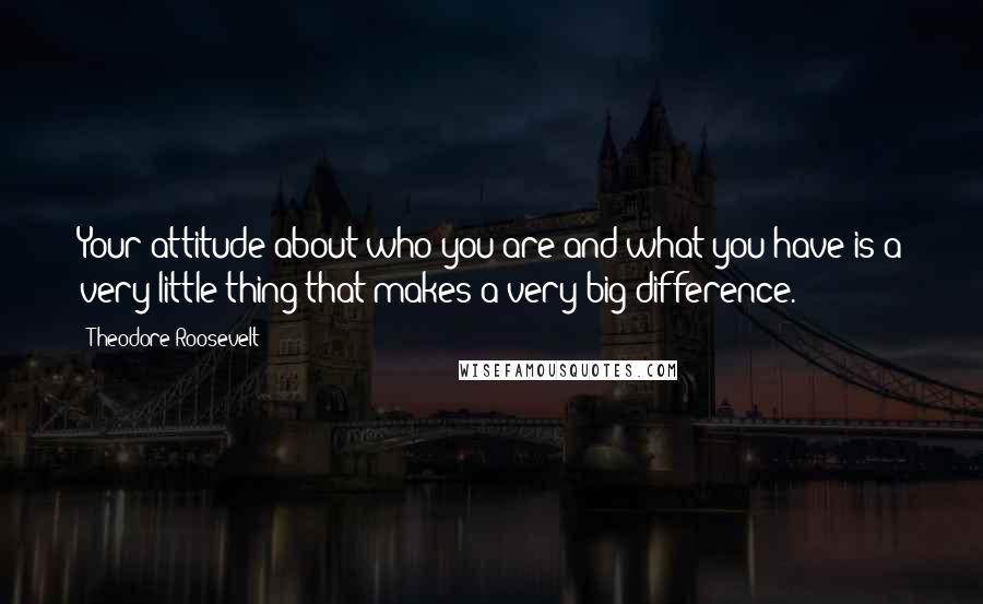 Theodore Roosevelt Quotes: Your attitude about who you are and what you have is a very little thing that makes a very big difference.