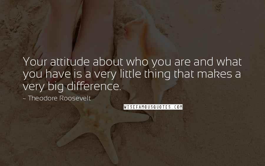 Theodore Roosevelt Quotes: Your attitude about who you are and what you have is a very little thing that makes a very big difference.