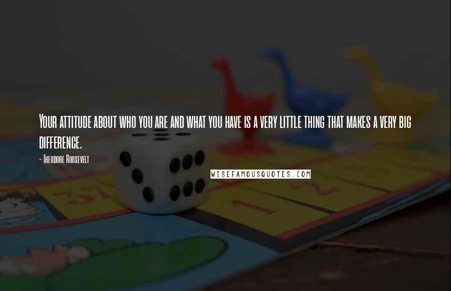 Theodore Roosevelt Quotes: Your attitude about who you are and what you have is a very little thing that makes a very big difference.