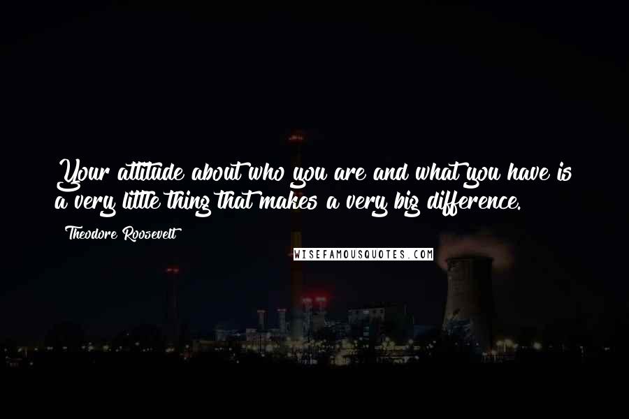 Theodore Roosevelt Quotes: Your attitude about who you are and what you have is a very little thing that makes a very big difference.