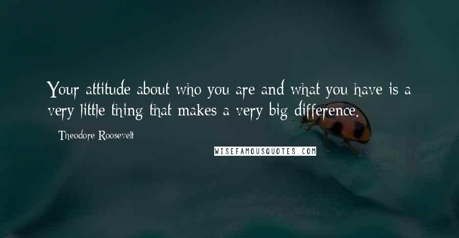 Theodore Roosevelt Quotes: Your attitude about who you are and what you have is a very little thing that makes a very big difference.