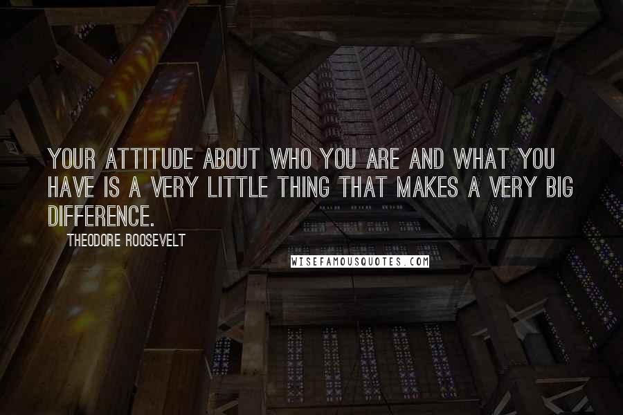 Theodore Roosevelt Quotes: Your attitude about who you are and what you have is a very little thing that makes a very big difference.