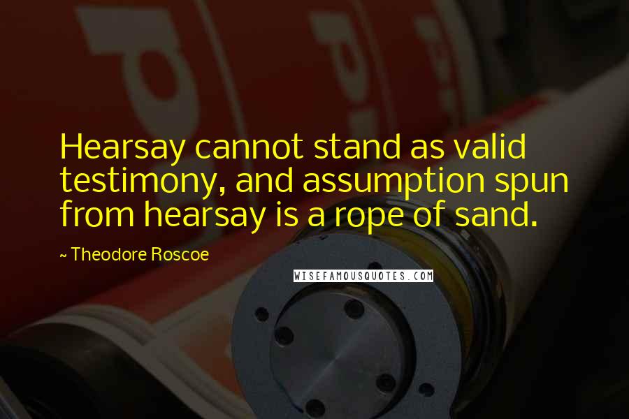 Theodore Roscoe Quotes: Hearsay cannot stand as valid testimony, and assumption spun from hearsay is a rope of sand.