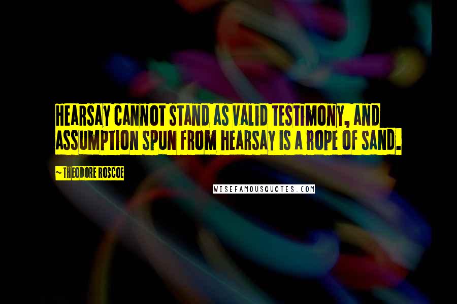 Theodore Roscoe Quotes: Hearsay cannot stand as valid testimony, and assumption spun from hearsay is a rope of sand.