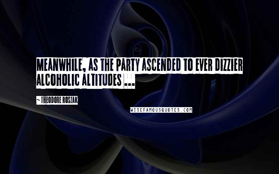 Theodore Roszak Quotes: Meanwhile, as the party ascended to ever dizzier alcoholic altitudes ...