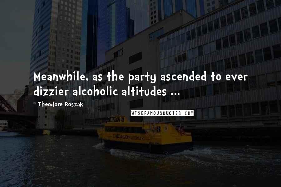 Theodore Roszak Quotes: Meanwhile, as the party ascended to ever dizzier alcoholic altitudes ...
