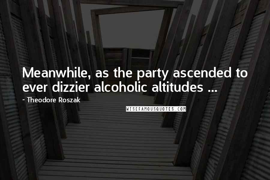 Theodore Roszak Quotes: Meanwhile, as the party ascended to ever dizzier alcoholic altitudes ...