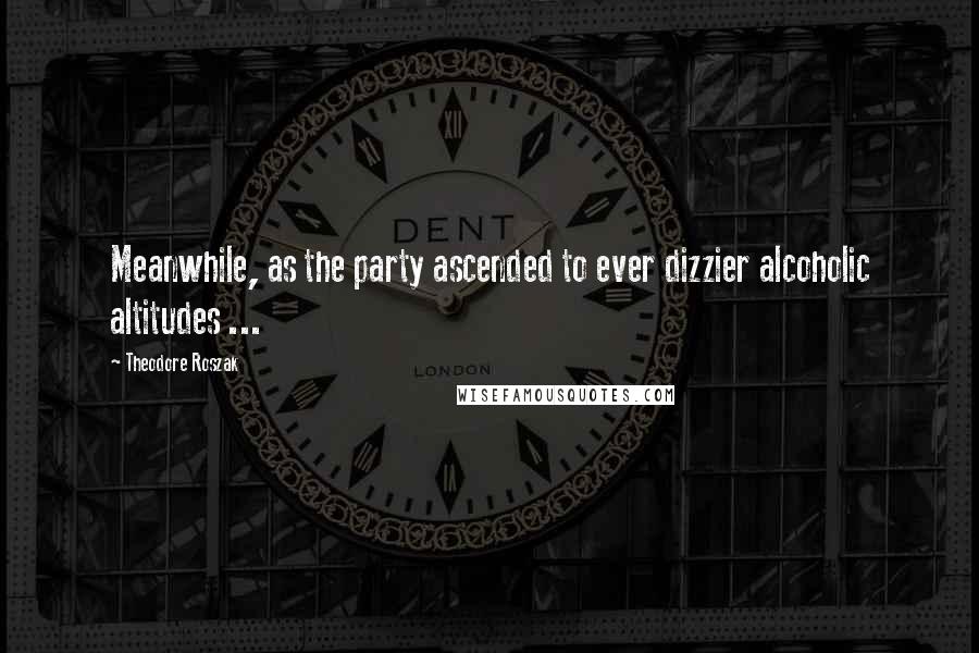Theodore Roszak Quotes: Meanwhile, as the party ascended to ever dizzier alcoholic altitudes ...