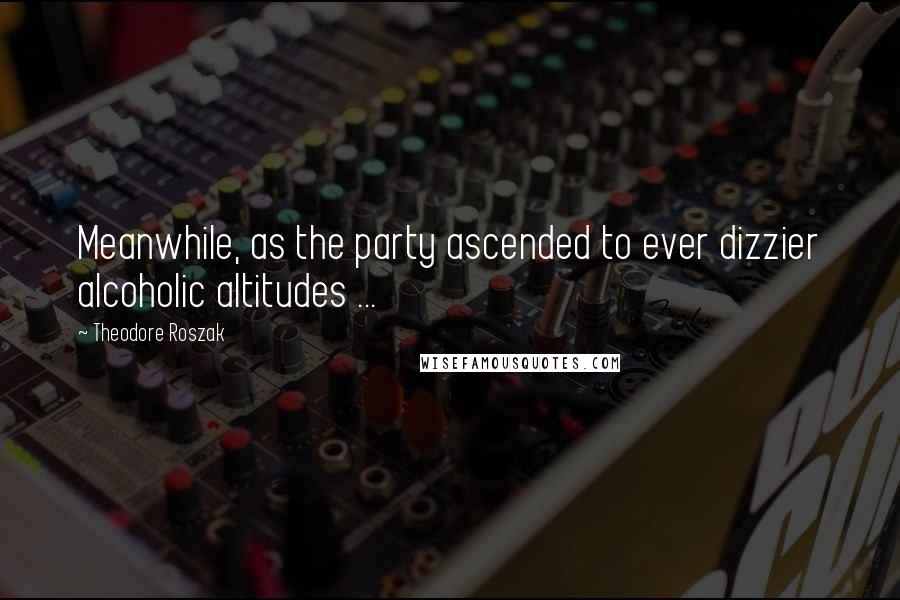 Theodore Roszak Quotes: Meanwhile, as the party ascended to ever dizzier alcoholic altitudes ...