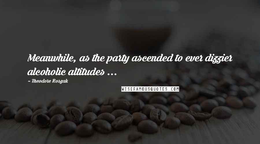 Theodore Roszak Quotes: Meanwhile, as the party ascended to ever dizzier alcoholic altitudes ...