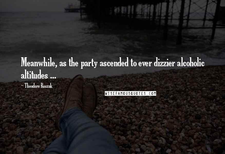 Theodore Roszak Quotes: Meanwhile, as the party ascended to ever dizzier alcoholic altitudes ...