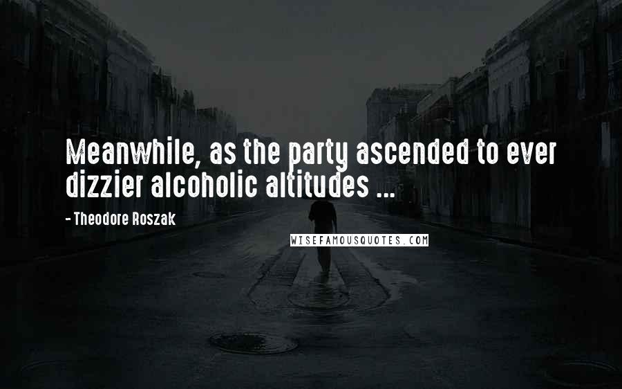 Theodore Roszak Quotes: Meanwhile, as the party ascended to ever dizzier alcoholic altitudes ...