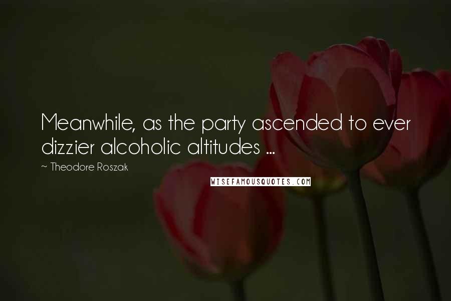 Theodore Roszak Quotes: Meanwhile, as the party ascended to ever dizzier alcoholic altitudes ...