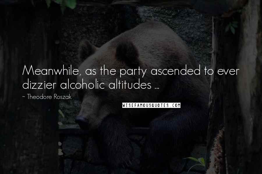 Theodore Roszak Quotes: Meanwhile, as the party ascended to ever dizzier alcoholic altitudes ...