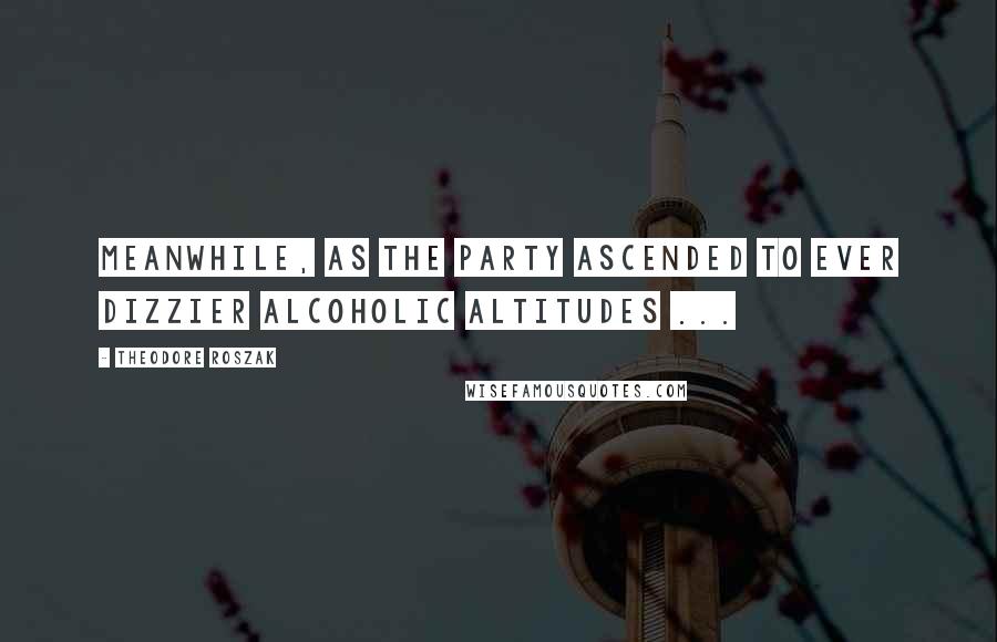 Theodore Roszak Quotes: Meanwhile, as the party ascended to ever dizzier alcoholic altitudes ...