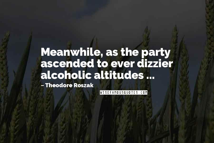 Theodore Roszak Quotes: Meanwhile, as the party ascended to ever dizzier alcoholic altitudes ...
